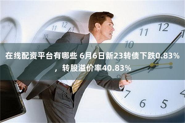 在线配资平台有哪些 6月6日新23转债下跌0.83%，转股溢价率40.83%