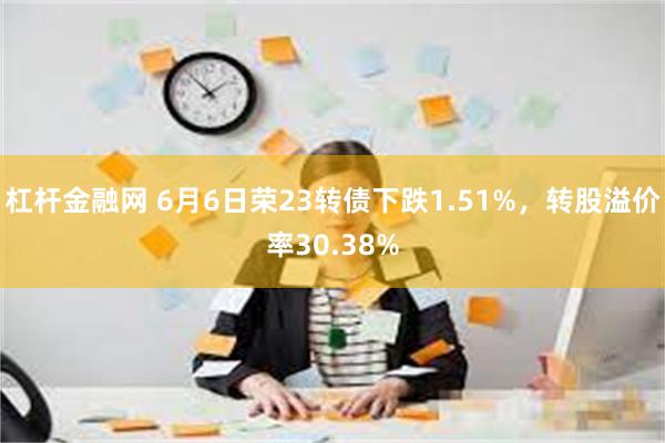 杠杆金融网 6月6日荣23转债下跌1.51%，转股溢价率30.38%