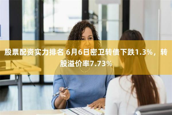 股票配资实力排名 6月6日密卫转债下跌1.3%，转股溢价率7.73%