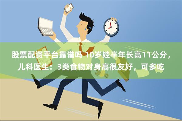 股票配资平台靠谱吗 10岁娃半年长高11公分，儿科医生：3类食物对身高很友好，可多吃