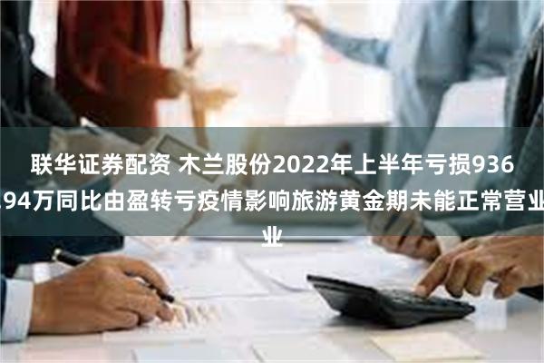 联华证券配资 木兰股份2022年上半年亏损936.94万同比由盈转亏疫情影响旅游黄金期未能正常营业