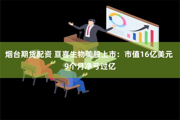 烟台期货配资 亘喜生物美股上市：市值16亿美元 9个月净亏过亿