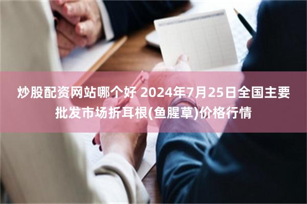 炒股配资网站哪个好 2024年7月25日全国主要批发市场折耳根(鱼腥草)价格行情