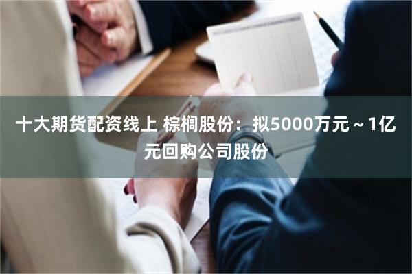 十大期货配资线上 棕榈股份：拟5000万元～1亿元回购公司股份