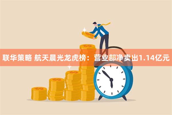 联华策略 航天晨光龙虎榜：营业部净卖出1.14亿元