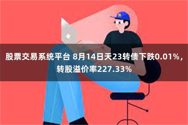 股票交易系统平台 8月14日天23转债下跌0.01%，转股溢价率227.33%