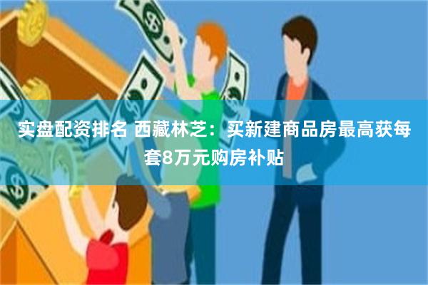 实盘配资排名 西藏林芝：买新建商品房最高获每套8万元购房补贴