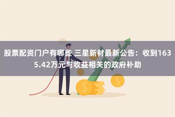 股票配资门户有哪些 三星新材最新公告：收到1635.42万元与收益相关的政府补助