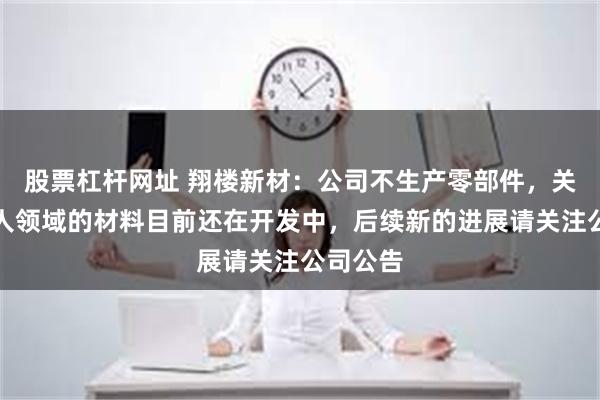 股票杠杆网址 翔楼新材：公司不生产零部件，关于机器人领域的材料目前还在开发中，后续新的进展请关注公司公告