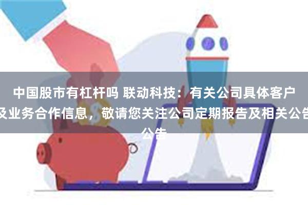 中国股市有杠杆吗 联动科技：有关公司具体客户及业务合作信息，敬请您关注公司定期报告及相关公告