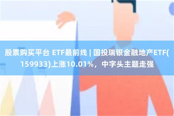 股票购买平台 ETF最前线 | 国投瑞银金融地产ETF(159933)上涨10.01%，中字头主题走强