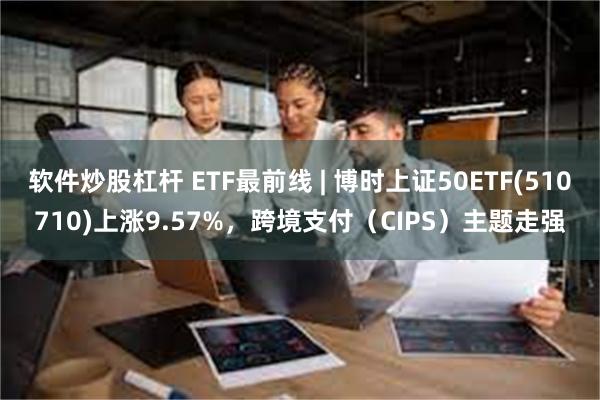 软件炒股杠杆 ETF最前线 | 博时上证50ETF(510710)上涨9.57%，跨境支付（CIPS）主题走强