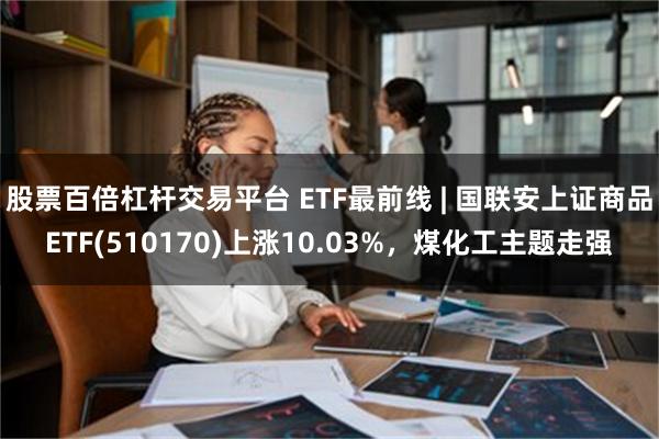 股票百倍杠杆交易平台 ETF最前线 | 国联安上证商品ETF(510170)上涨10.03%，煤化工主题走强