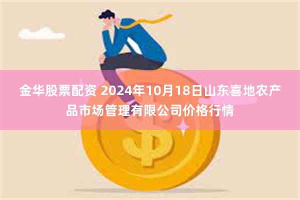 金华股票配资 2024年10月18日山东喜地农产品市场管理有限公司价格行情