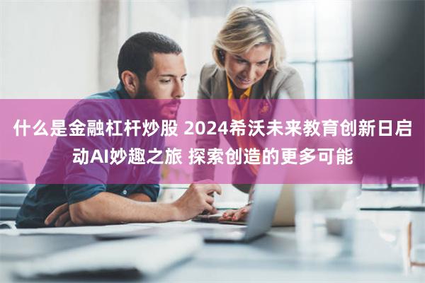 什么是金融杠杆炒股 2024希沃未来教育创新日启动AI妙趣之旅 探索创造的更多可能