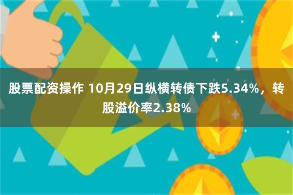 股票配资操作 10月29日纵横转债下跌5.34%，转股溢价率2.38%