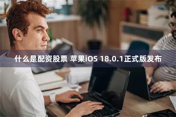 什么是配资股票 苹果iOS 18.0.1正式版发布