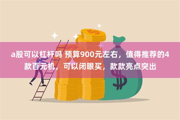 a股可以杠杆吗 预算900元左右，值得推荐的4款百元机，可以闭眼买，款款亮点突出