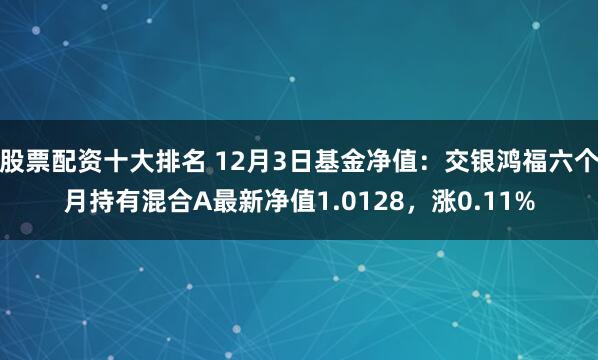 股票配资十大排名 12月3日基金净值：交银鸿福六个月持有混合A最新净值1.0128，涨0.11%