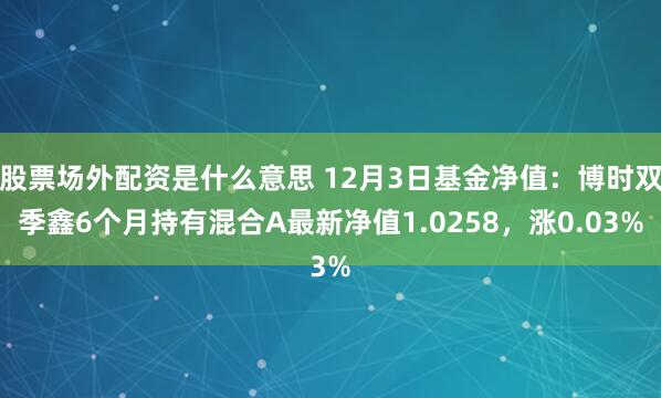 股票场外配资是什么意思 12月3日基金净值：博时双季鑫6个月持有混合A最新净值1.0258，涨0.03%