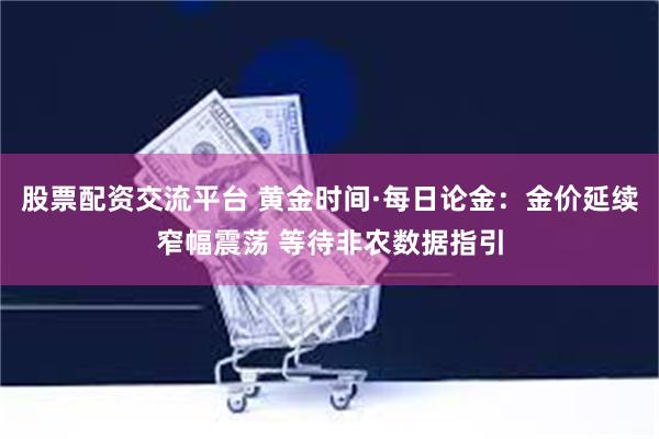 股票配资交流平台 黄金时间·每日论金：金价延续窄幅震荡 等待非农数据指引