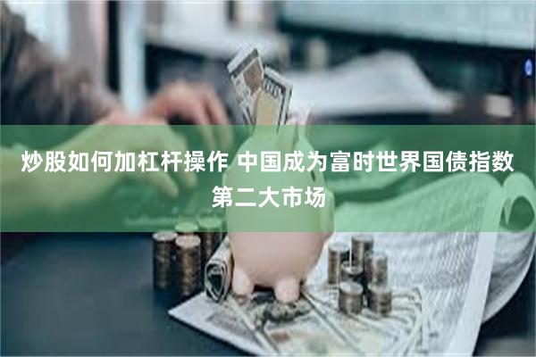 炒股如何加杠杆操作 中国成为富时世界国债指数第二大市场