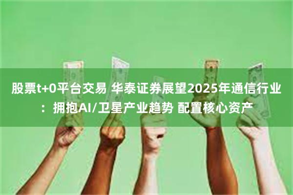 股票t+0平台交易 华泰证券展望2025年通信行业：拥抱AI/卫星产业趋势 配置核心资产