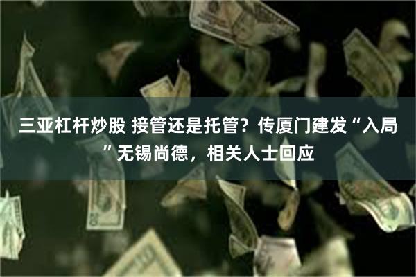 三亚杠杆炒股 接管还是托管？传厦门建发“入局”无锡尚德，相关人士回应