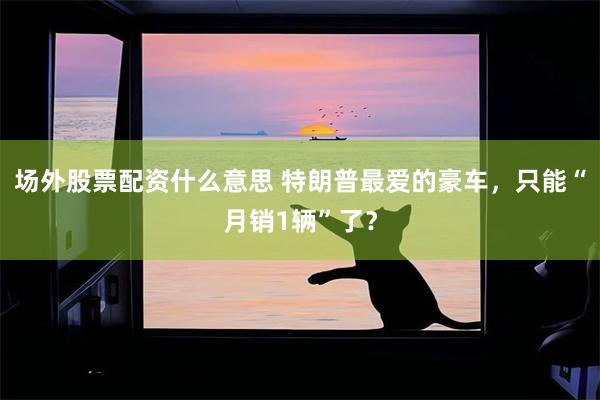 场外股票配资什么意思 特朗普最爱的豪车，只能“月销1辆”了？