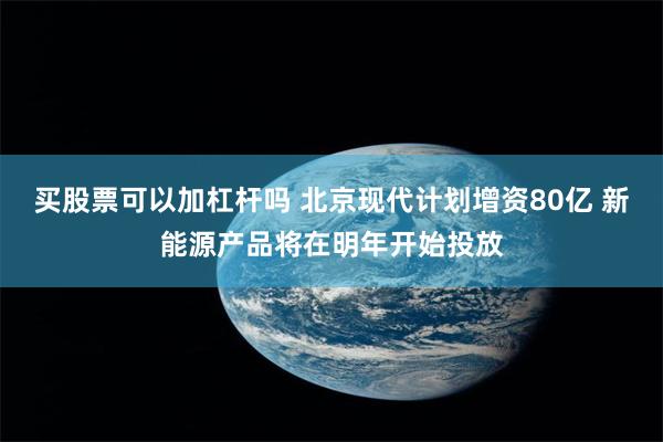 买股票可以加杠杆吗 北京现代计划增资80亿 新能源产品将在明年开始投放