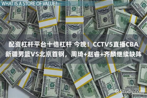 配资杠杆平台十倍杠杆 今晚！CCTV5直播CBA新疆男篮VS北京首钢，周琦+赵睿+齐麟继续缺阵