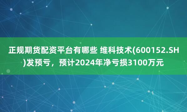 正规期货配资平台有哪些 维科技术(600152.SH)发预亏，预计2024年净亏损3100万元