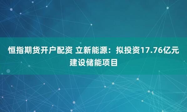 恒指期货开户配资 立新能源：拟投资17.76亿元建设储能项目