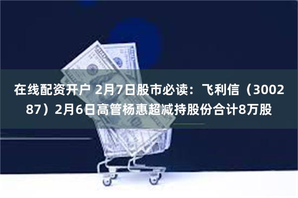 在线配资开户 2月7日股市必读：飞利信（300287）2月6日高管杨惠超减持股份合计8万股