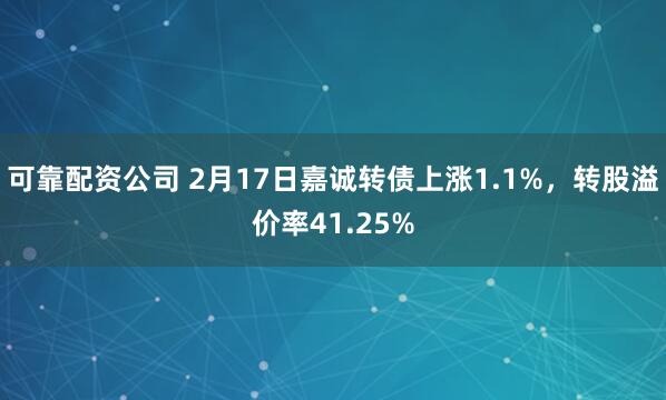 可靠配资公司 2月17日嘉诚转债上涨1.1%，转股溢价率41.25%