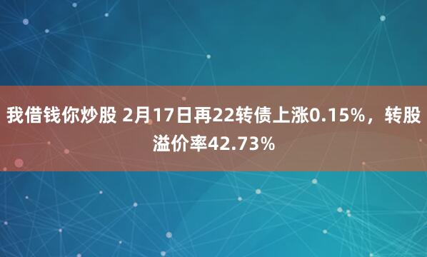 我借钱你炒股 2月17日再22转债上涨0.15%，转股溢价率42.73%