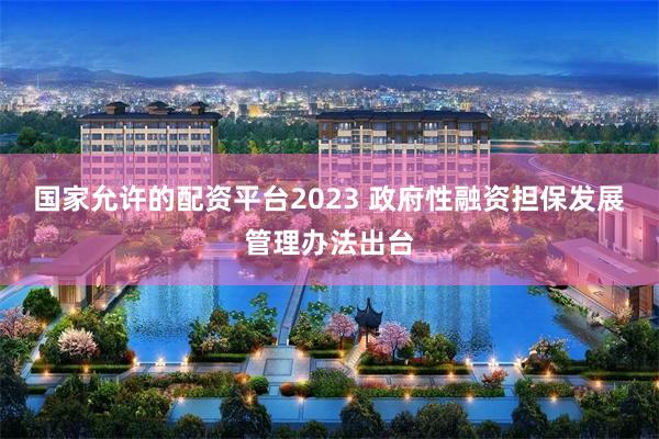 国家允许的配资平台2023 政府性融资担保发展管理办法出台