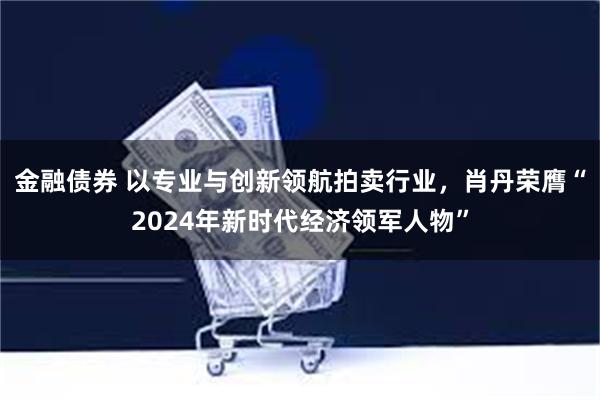 金融债券 以专业与创新领航拍卖行业，肖丹荣膺“2024年新时代经济领军人物”