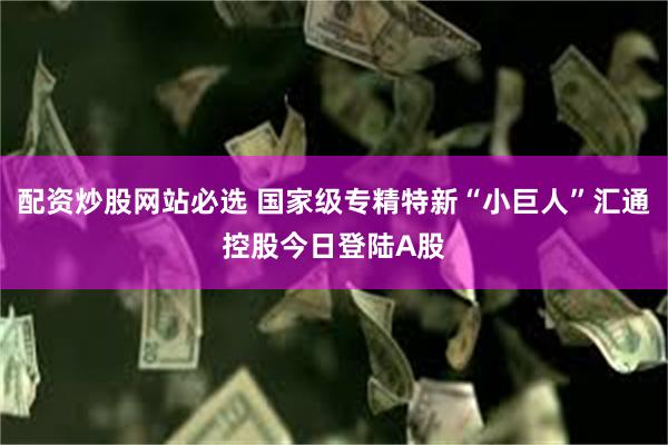 配资炒股网站必选 国家级专精特新“小巨人”汇通控股今日登陆A股